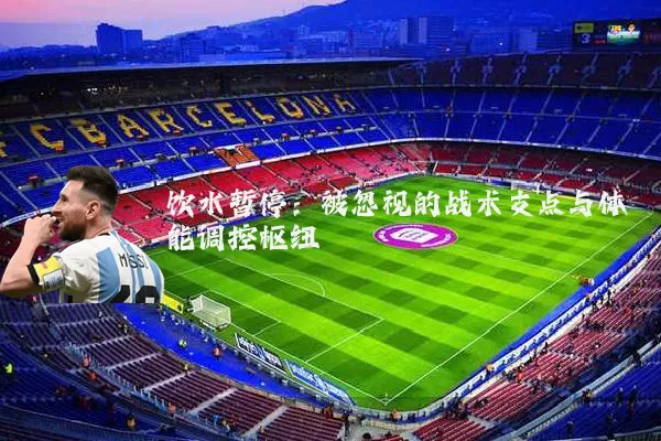饮水暂停:被忽视的战术支点与体能调控枢纽
