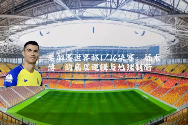 美加墨世界杯1/16决赛:战术博弈的底层逻辑与地理制衡