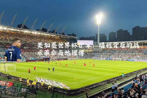 美加墨世界杯扩军:福利背后的战术革命与地理博弈