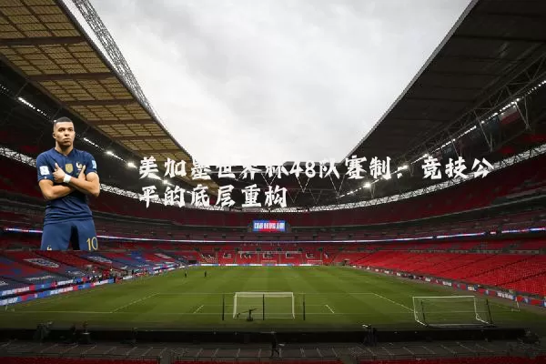 美加墨世界杯48队赛制:竞技公平的底层重构