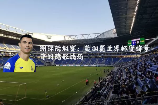 洲际附加赛:美加墨世界杯资格争夺的隐形战场