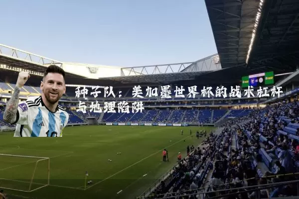 种子队:美加墨世界杯的战术杠杆与地理陷阱